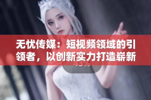 無憂傳媒：短視頻領(lǐng)域的引領(lǐng)者，以創(chuàng)新實力打造嶄新格局