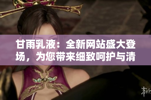 甘雨乳液：全新網(wǎng)站盛大登場，為您帶來細致呵護與清爽體驗！