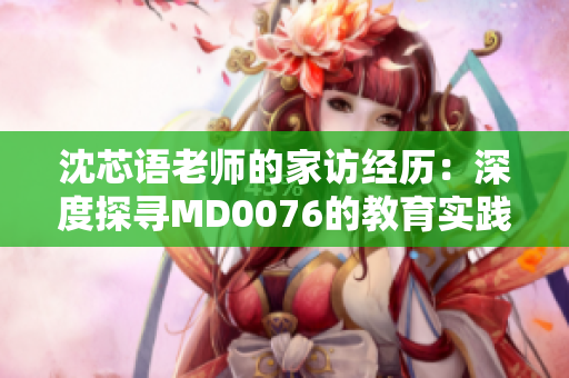 沈芯語老師的家訪經(jīng)歷：深度探尋MD0076的教育實踐