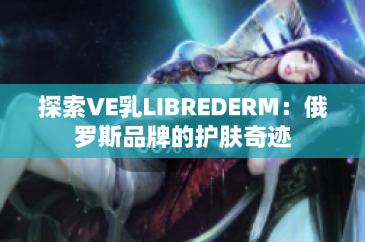 探索VE乳L(zhǎng)IBREDERM：俄羅斯品牌的護(hù)膚奇跡
