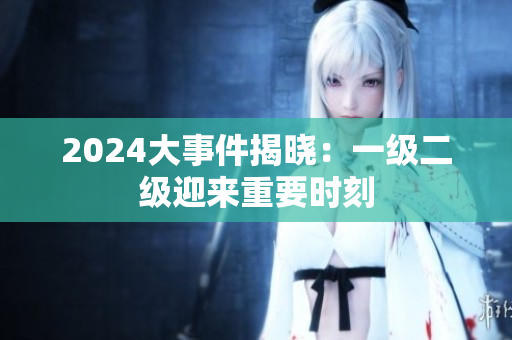 2024大事件揭曉：一級(jí)二級(jí)迎來重要時(shí)刻