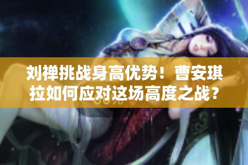 劉禪挑戰(zhàn)身高優(yōu)勢！曹安琪拉如何應對這場高度之戰(zhàn)？