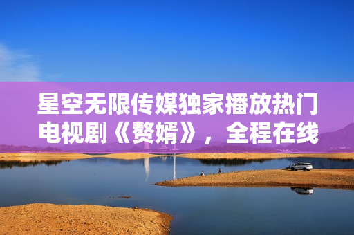 星空無限傳媒獨(dú)家播放熱門電視劇《贅婿》，全程在線觀看豪華視聽盛宴