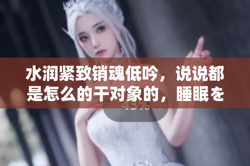 水潤緊致銷魂低吟，說說都是怎么的干對象的，睡眠を取らなくてもいい，睡覺抓著小雞一晚上會怎樣，睡過年紀(jì)最大的多少歲六十多，水潤緊致銷魂低吟古代828