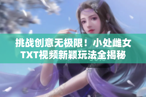 挑戰(zhàn)創(chuàng)意無極限！小處雌女TXT視頻新穎玩法全揭秘