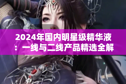 2024年國內(nèi)明星級精華液：一線與二線產(chǎn)品精選全解析