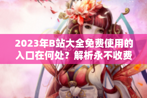 2023年B站大全免費使用的入口在何處？解析永不收費的途徑