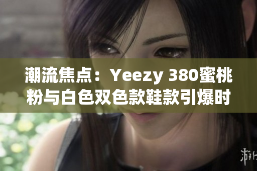 潮流焦點：Yeezy 380蜜桃粉與白色雙色款鞋款引爆時尚圈關注
