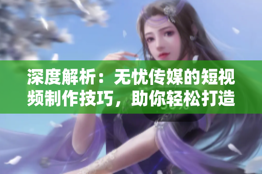 深度解析：無(wú)憂傳媒的短視頻制作技巧，助你輕松打造引人入勝的視頻內(nèi)容