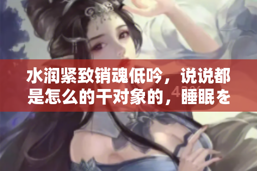 水潤緊致銷魂低吟，說說都是怎么的干對象的，睡眠を取らなくてもいい，睡覺抓著小雞一晚上會怎樣，睡過年紀最大的多少歲六十多，水潤緊致銷魂低吟古代318
