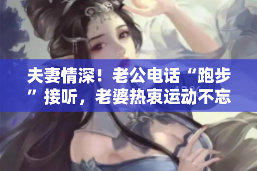 夫妻情深！老公電話(huà)“跑步”接聽(tīng)，老婆熱衷運(yùn)動(dòng)不忘關(guān)愛(ài)