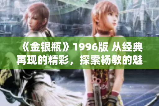 《金銀瓶》1996版 從經(jīng)典再現(xiàn)的精彩，探索楊敏的魅力與深度