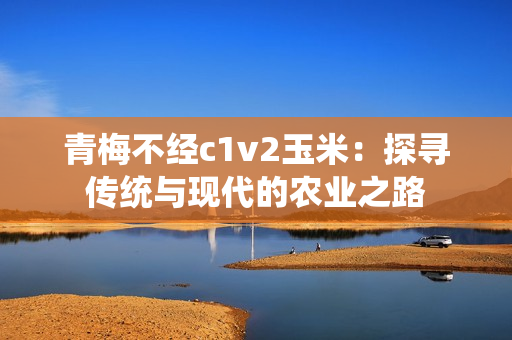 青梅不經(jīng)c1v2玉米：探尋傳統(tǒng)與現(xiàn)代的農(nóng)業(yè)之路