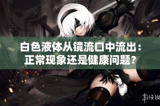 白色液體從鏡流口中流出：正常現(xiàn)象還是健康問題？