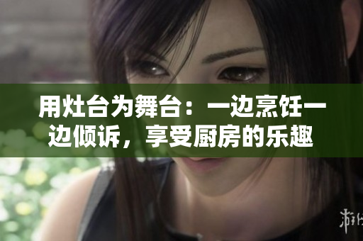 用灶臺(tái)為舞臺(tái)：一邊烹飪一邊傾訴，享受廚房的樂趣