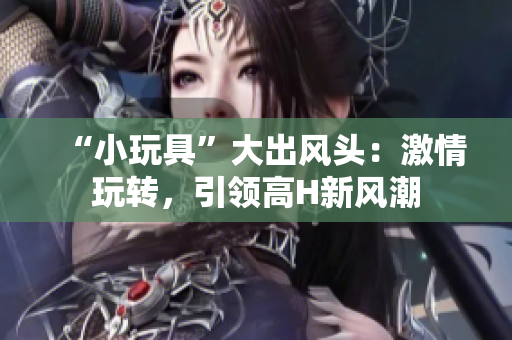 “小玩具”大出風頭：激情玩轉(zhuǎn)，引領高H新風潮