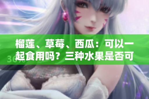 榴蓮、草莓、西瓜：可以一起食用嗎？三種水果是否可混搭？