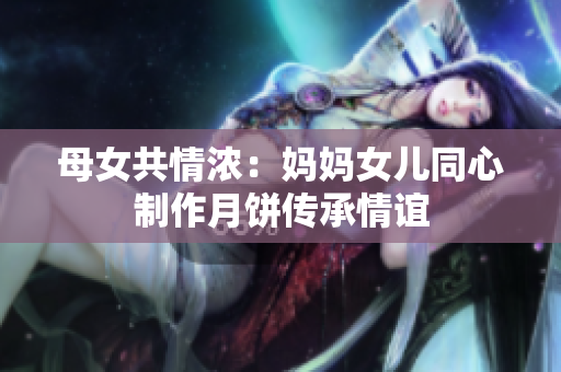 母女共情濃：媽媽女兒同心制作月餅傳承情誼