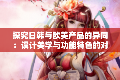 探究日韓與歐美產(chǎn)品的異同：設(shè)計(jì)美學(xué)與功能特色的對比分析