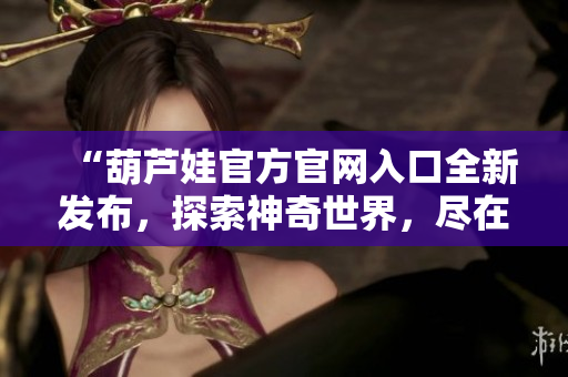 “葫蘆娃官方官網(wǎng)入口全新發(fā)布，探索神奇世界，盡在官方網(wǎng)站！”