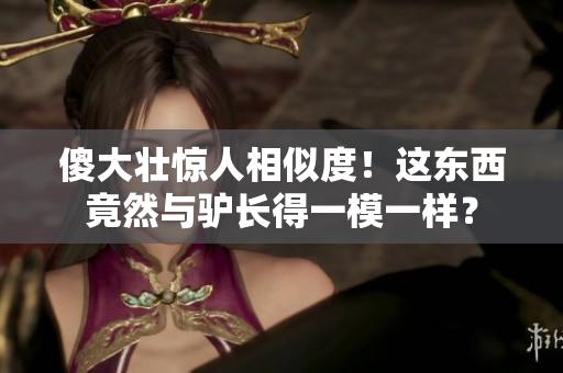 傻大壯驚人相似度！這東西竟然與驢長得一模一樣？
