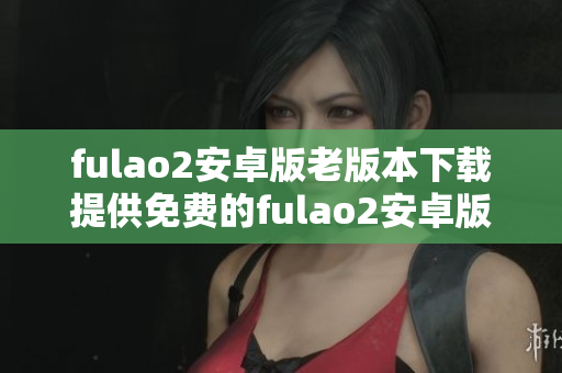 fulao2安卓版老版本下載提供免費(fèi)的fulao2安卓版歷史版本安裝包