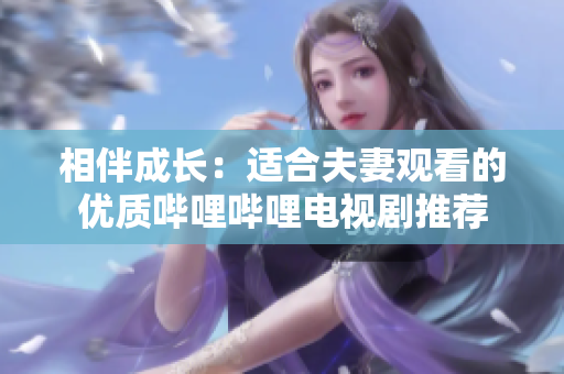 相伴成長(zhǎng)：適合夫妻觀看的優(yōu)質(zhì)嗶哩嗶哩電視劇推薦
