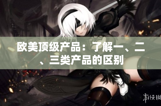 歐美頂級(jí)產(chǎn)品：了解一、二、三類產(chǎn)品的區(qū)別