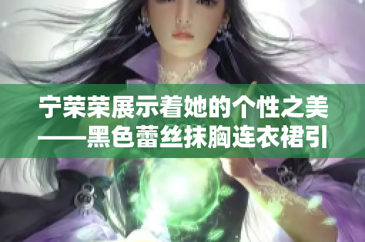 寧榮榮展示著她的個性之美——黑色蕾絲抹胸連衣裙引領(lǐng)時尚風(fēng)潮
