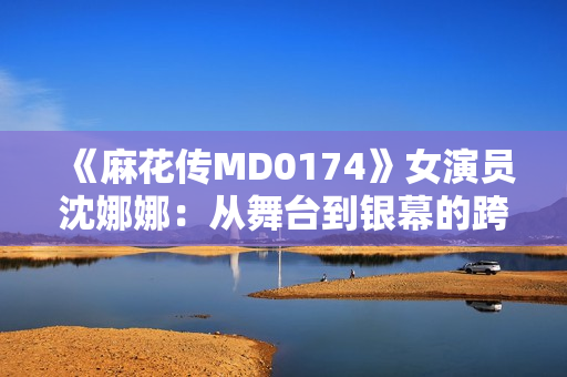 《麻花傳MD0174》女演員沈娜娜：從舞臺(tái)到銀幕的跨界之路