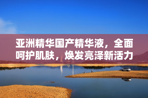 亞洲精華國(guó)產(chǎn)精華液，全面呵護(hù)肌膚，煥發(fā)亮澤新活力