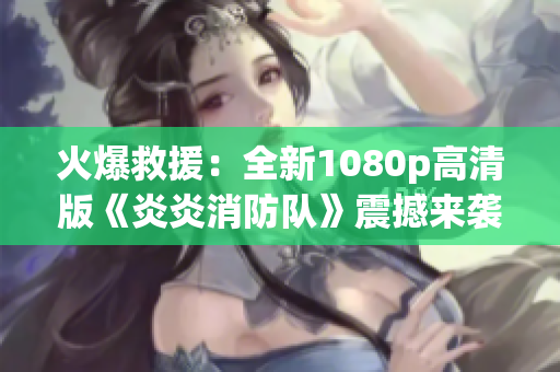 火爆救援：全新1080p高清版《炎炎消防隊(duì)》震撼來(lái)襲