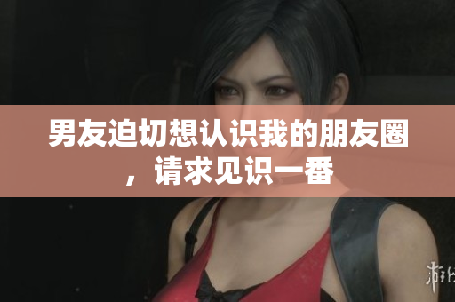男友迫切想認(rèn)識(shí)我的朋友圈，請(qǐng)求見(jiàn)識(shí)一番