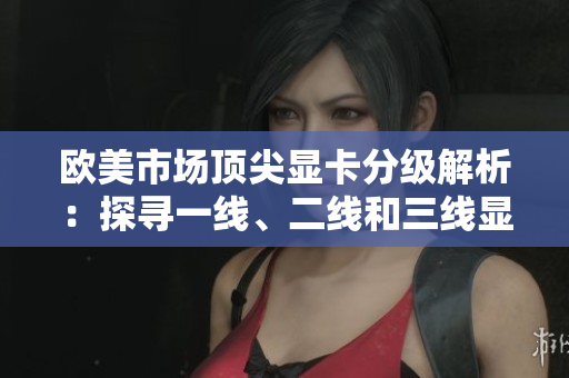 歐美市場頂尖顯卡分級解析：探尋一線、二線和三線顯卡的性能優(yōu)劣