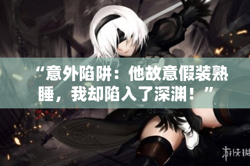 “意外陷阱：他故意假裝熟睡，我卻陷入了深淵！”