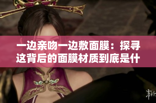 一邊親吻一邊敷面膜：探尋這背后的面膜材質(zhì)到底是什么