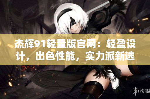 杰輝91輕量版官網(wǎng)：輕盈設(shè)計，出色性能，實力派新選擇