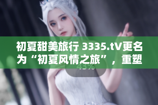 初夏甜美旅行 3335.t∨更名為“初夏風(fēng)情之旅”，重塑清新少女形象
