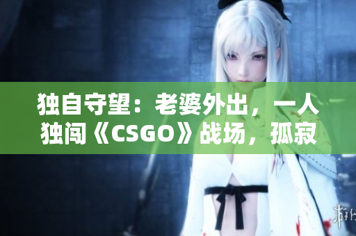 獨(dú)自守望：老婆外出，一人獨(dú)闖《CSGO》戰(zhàn)場，孤寂與挑戰(zhàn)并存