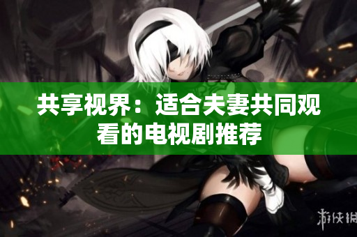 共享視界：適合夫妻共同觀看的電視劇推薦