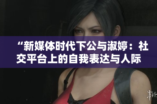 “新媒體時(shí)代下公與淑婷：社交平臺(tái)上的自我表達(dá)與人際關(guān)系建構(gòu)”