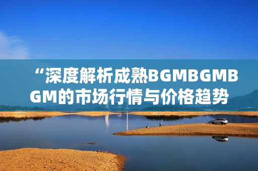 “深度解析成熟BGMBGMBGM的市場(chǎng)行情與價(jià)格趨勢(shì)”