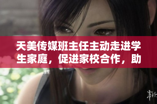 天美傳媒班主任主動(dòng)走進(jìn)學(xué)生家庭，促進(jìn)家校合作，助力學(xué)生全面成長