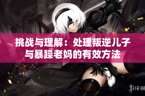 挑戰(zhàn)與理解：處理叛逆兒子與暴躁老媽的有效方法