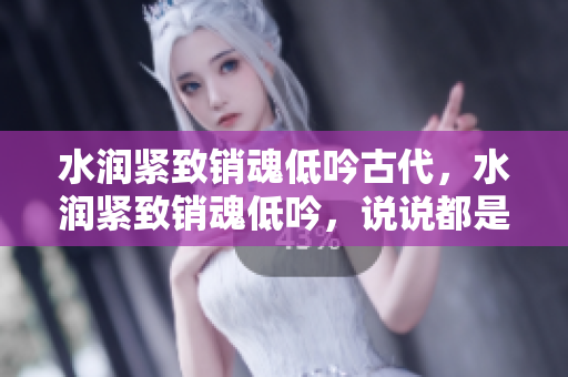 水潤緊致銷魂低吟古代，水潤緊致銷魂低吟，說說都是怎么的干對象的，睡眠を取らなくてもいい，睡覺抓著小雞一晚上會怎樣，睡過年紀(jì)最大的多少歲六十多181