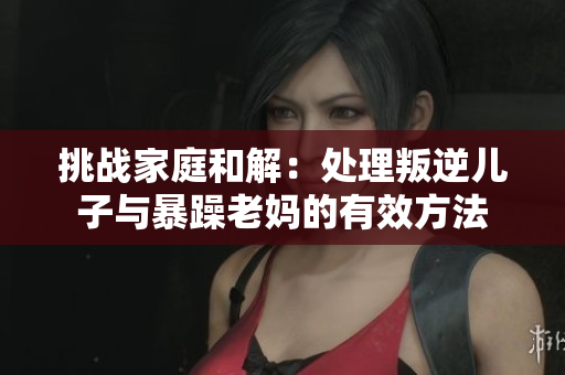 挑戰(zhàn)家庭和解：處理叛逆兒子與暴躁老媽的有效方法