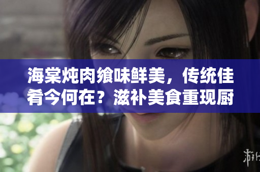海棠燉肉饗味鮮美，傳統(tǒng)佳肴今何在？滋補美食重現(xiàn)廚壇，味蕾盛宴新探索。