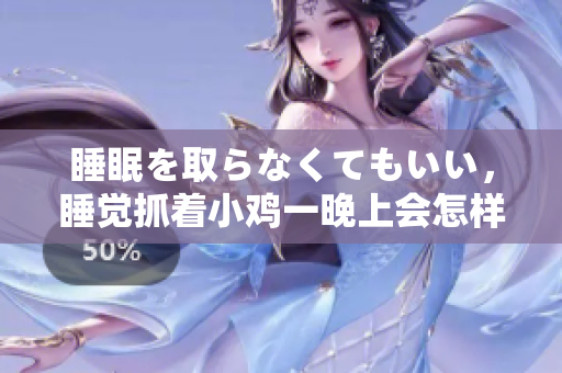 睡眠を取らなくてもいい，睡覺(jué)抓著小雞一晚上會(huì)怎樣，睡過(guò)年紀(jì)最大的多少歲六十多，水潤(rùn)緊致銷(xiāo)魂低吟古代，水潤(rùn)緊致銷(xiāo)魂低吟，說(shuō)說(shuō)都是怎么的干對(duì)象的658
