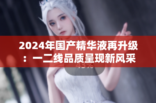 2024年國產(chǎn)精華液再升級：一二線品質(zhì)呈現(xiàn)新風(fēng)采