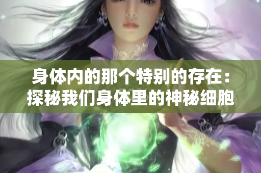 身體內(nèi)的那個特別的存在：探秘我們身體里的神秘細(xì)胞